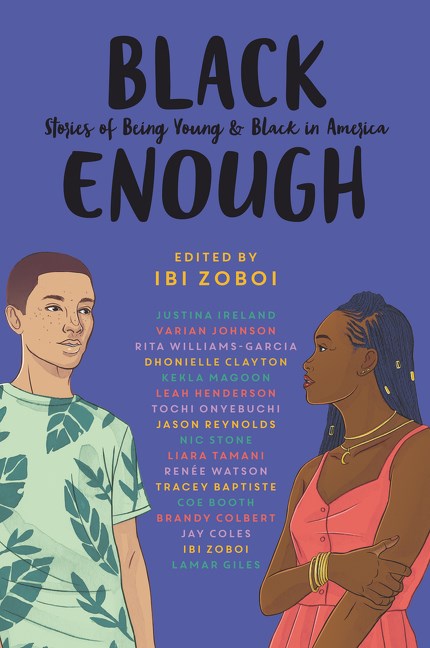 Black Enough:  Stories of Being Young & Black in America by  Ibi Zoboi, Tracey Baptiste, Coe Booth, Dhonielle Clayton, Brandy Colbert, Jay Coles, Lamar Giles, Justina Ireland, Leah Henderson, Varian Johnson